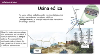 Usina eólica
Na usina eólica, as hélices são movimentadas pelos
ventos, que acionam geradores elétricos
(aerogeradores). A energia mecânica se transforma
em energia elétrica.
Quando vários aerogeradores
são instalados em um local, é
comum denominá-lo parque
eólico. A energia elétrica
produzida pelo conjunto de
aerogeradores é enviada para
a rede de transmissão.
28
 