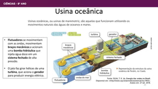 Usina oceânica
Usinas oceânicas, ou usinas de maremotriz, são aquelas que funcionam utilizando os
movimentos naturais das águas de oceanos e mares.
• Flutuadores se movimentam
com as ondas, movimentam
braços mecânicos e acionam
uma bomba hidráulica que
injeta água doce em um
sistema fechado de alta
pressão.
• O jato faz girar hélices de uma
turbina, que aciona o gerador
para produzir energia elétrica.
29
 