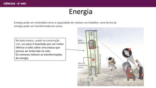 Energia
Energia pode ser entendida como a capacidade de realizar um trabalho: uma forma de
energia pode ser transformada em outra.
No bate-estaca, usado na construção
civil, um peso é levantado por um motor
elétrico e solto sobre uma estaca que
precisa ser enterrada no solo.
Os números indicam as transformações
de energia.
3
 