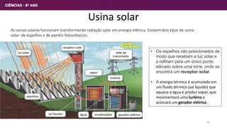 Usina solar
As usinas solares funcionam transformando radiação solar em energia elétrica. Existem dois tipos de usina
solar: de espelhos e de painéis fotovoltaicos.
• Os espelhos são posicionados de
modo que recebam a luz solar e
a reflitam para um único ponto
elevado sobre uma torre, onde se
encontra um receptor solar.
• A energia térmica é acumulada em
um fluido térmico (sal líquido) que
aquece a água e produz vapor, que
movimentará uma turbina e
acionará um gerador elétrico.
30
 