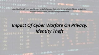 Identify the relevant legal issues and challenges that arise in the allotted topic and devise
original analysis and/or solutions for the same
Impact Of Cyber Warfare On Privacy,
Identity Theft
 