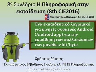 8ο Συνέδριο Η Πληροφορική στην
εκπαίδευση (8th CIE2016)
Χρήστος Ρέτσας
Εκπαιδευτικός Β/βάθμιας Εκπ/σης κλ. ΠΕ19 Πληροφορικής
chris.retsas@gmail.com
Ένα εκπαιδευτικό λογισμικό
για κινητές συσκευές Android
(Android app) για την
εκμάθηση των πολλαπλασίων
των μονάδων bit/byte
Πανεπιστήμιο Πειραιώς, 14-16/10-2016
 
