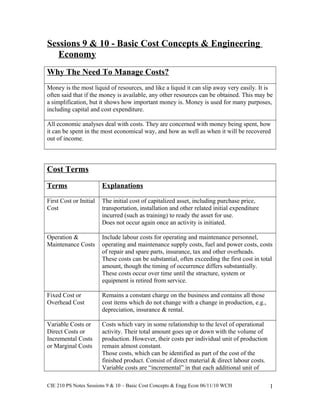 Sessions 9 & 10 - Basic Cost Concepts & Engineering
Economy
Why The Need To Manage Costs?
Money is the most liquid of resources, and like a liquid it can slip away very easily. It is
often said that if the money is available, any other resources can be obtained. This may be
a simplification, but it shows how important money is. Money is used for many purposes,
including capital and cost expenditure.
All economic analyses deal with costs. They are concerned with money being spent, how
it can be spent in the most economical way, and how as well as when it will be recovered
out of income.
Cost Terms
Terms Explanations
First Cost or Initial
Cost
The initial cost of capitalized asset, including purchase price,
transportation, installation and other related initial expenditure
incurred (such as training) to ready the asset for use.
Does not occur again once an activity is initiated.
Operation &
Maintenance Costs
Include labour costs for operating and maintenance personnel,
operating and maintenance supply costs, fuel and power costs, costs
of repair and spare parts, insurance, tax and other overheads.
These costs can be substantial, often exceeding the first cost in total
amount, though the timing of occurrence differs substantially.
These costs occur over time until the structure, system or
equipment is retired from service.
Fixed Cost or
Overhead Cost
Remains a constant charge on the business and contains all those
cost items which do not change with a change in production, e.g.,
depreciation, insurance & rental.
Variable Costs or
Direct Costs or
Incremental Costs
or Marginal Costs
Costs which vary in some relationship to the level of operational
activity. Their total amount goes up or down with the volume of
production. However, their costs per individual unit of production
remain almost constant.
Those costs, which can be identified as part of the cost of the
finished product. Consist of direct material & direct labour costs.
Variable costs are “incremental” in that each additional unit of
CIE 210 PS Notes Sessions 9 & 10 – Basic Cost Concepts & Engg Econ 06/11/10 WCH 1
 