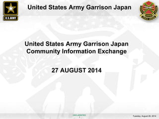 United States Army Garrison Japan 
United States Army Garrison Japan 
Community Information Exchange 
27 AUGUST 2014 
UNCLASSIFIED 
Tuesday, August 26, 2014 1 
 