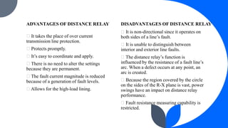 ADVANTAGES OF DISTANCE RELAY
It takes the place of over current
transmission line protection.
Protects promptly.
It’s easy to coordinate and apply.
There is no need to alter the settings
because they are permanent.
The fault current magnitude is reduced
because of a generation of fault levels.
Allows for the high-load lining.
DISADVANTAGES OF DISTANCE RELAY
It is non-directional since it operates on
both sides of a line’s fault.
It is unable to distinguish between
interior and exterior line faults.
The distance relay’s function is
influenced by the resistance of a fault line’s
arc. When a defect occurs at any point, an
arc is created.
Because the region covered by the circle
on the sides of the R-X plane is vast, power
swings have an impact on distance relay
performance.
Fault resistance measuring capability is
restricted.
 