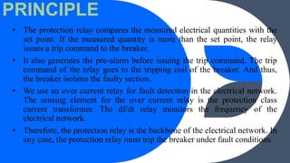 PRINCIPLE
• The protection relay compares the measured electrical quantities with the
set point. If the measured quantity is more than the set point, the relay
issues a trip command to the breaker.
• It also generates the pre-alarm before issuing the trip command. The trip
command of the relay goes to the tripping coil of the breaker. And thus,
the breaker isolates the faulty section.
• We use an over current relay for fault detection in the electrical network.
The sensing element for the over current relay is the protection class
current transformer. The df/dt relay monitors the frequency of the
electrical network.
• Therefore, the protection relay is the backbone of the electrical network. In
any case, the protection relay must trip the breaker under fault conditions.
 