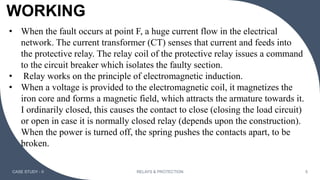 WORKING
CASE STUDY - II RELAYS & PROTECTION 5
• When the fault occurs at point F, a huge current flow in the electrical
network. The current transformer (CT) senses that current and feeds into
the protective relay. The relay coil of the protective relay issues a command
to the circuit breaker which isolates the faulty section.
• Relay works on the principle of electromagnetic induction.
• When a voltage is provided to the electromagnetic coil, it magnetizes the
iron core and forms a magnetic field, which attracts the armature towards it.
I ordinarily closed, this causes the contact to close (closing the load circuit)
or open in case it is normally closed relay (depends upon the construction).
When the power is turned off, the spring pushes the contacts apart, to be
broken.
 