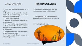 ADVANTAGES
CASE STUDY - II RELAYS & PROTECTION 8
Let’s start with the advantages of a
relay.
It allows us to control a remote
device. It is not necessary to be near
the device to make it work.
Change contacts easily.
Isolates the activating part of the
actuating part.
It works well at high temperatures.
It is activated with low current;
however, it can activate large machines
of great power.
With a single signal, you can control
several contacts at once.
It can switch direct current or
alternating current.
DISADVANTAGES
Contacts are damaged over time and
continuous use (wear, oxidation, etc.)
They generate a lot of noise with the
activation and deactivation of the contacts.
Switching time is high.
 