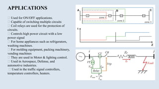 APPLICATIONS
Used for ON/OFF applications.
Capable of switching multiple circuits
Coil relays are used for the protection of
circuits.
Controls high power circuit with a low
power signal
For home appliances such as refrigerators,
washing machines.
For molding equipment, packing machinery,
vending machines
They are used in Motor & lighting control.
Used in Aerospace, Defense, and
automotive industries.
Used in the traffic signal controllers,
temperature controllers, heaters.
 