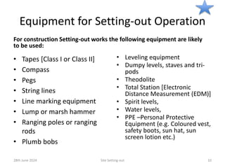 Equipment for Setting-out Operation
For construction Setting-out works the following equipment are likely
to be used:
• Tapes [Class I or Class II]
• Compass
• Pegs
• String lines
• Line marking equipment
• Lump or marsh hammer
• Ranging poles or ranging
rods
• Plumb bobs
• Leveling equipment
• Dumpy levels, staves and tri-
pods
• Theodolite
• Total Station [Electronic
Distance Measurement (EDM)]
• Spirit levels,
• Water levels,
• PPE –Personal Protective
Equipment (e.g. Coloured vest,
safety boots, sun hat, sun
screen lotion etc.)
28th June 2024 Site Setting-out 10
 