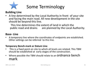 Some Terminology
Building Line
• A line determined by the Local Authority in front of your site
and facing the main road. All new development in the site
should be beyond this line.
This line determines the extent of land in which the
public road and drains are planned by the Local Authority.
Base- Line
• A temporary line where the coordinates of endpoints are established.
Other settings can be referred to this line.
Temporary Bench-mark or Datum Line.
• This is a fixed point on site to which all levels are related. This TBM
should be established at early stages of the construction.
• Where possible the TBM should relate to an ordnance bench
mark.
28th June 2024 Site Setting-out 16
 