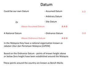 Datum
Could be our own Datum - Assumed Datum
- Arbitrary Datum
- Site Datum
Or
A National Datum
In the Malaysia they have a national organisation known as
Jabatan Ukur dan Pemetaan Malaysia (JUPEM)
- Ordnance Datum
A D
O D
Based on the Ordnance Datum - points of known height above
or below Zero height have been established around the Malaysia
These points around the country are known as Bench Marks
Above Assumed Datum A A D
Above Ordnance Datum A O D
 