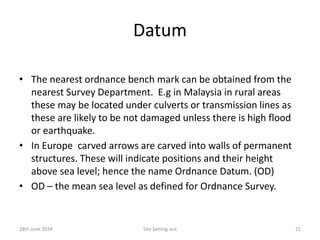 Datum
• The nearest ordnance bench mark can be obtained from the
nearest Survey Department. E.g in Malaysia in rural areas
these may be located under culverts or transmission lines as
these are likely to be not damaged unless there is high flood
or earthquake.
• In Europe carved arrows are carved into walls of permanent
structures. These will indicate positions and their height
above sea level; hence the name Ordnance Datum. (OD)
• OD – the mean sea level as defined for Ordnance Survey.
28th June 2024 Site Setting-out 21
 