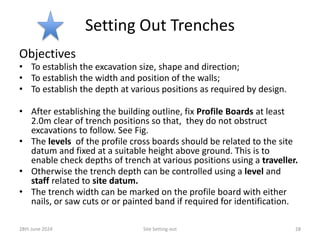 Setting Out Trenches
Objectives
• To establish the excavation size, shape and direction;
• To establish the width and position of the walls;
• To establish the depth at various positions as required by design.
• After establishing the building outline, fix Profile Boards at least
2.0m clear of trench positions so that, they do not obstruct
excavations to follow. See Fig.
• The levels of the profile cross boards should be related to the site
datum and fixed at a suitable height above ground. This is to
enable check depths of trench at various positions using a traveller.
• Otherwise the trench depth can be controlled using a level and
staff related to site datum.
• The trench width can be marked on the profile board with either
nails, or saw cuts or or painted band if required for identification.
28th June 2024 Site Setting-out 28
 