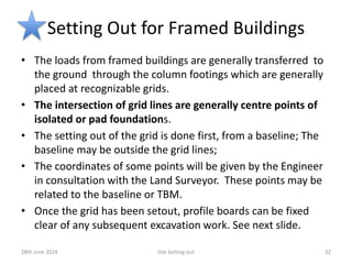 Setting Out for Framed Buildings
• The loads from framed buildings are generally transferred to
the ground through the column footings which are generally
placed at recognizable grids.
• The intersection of grid lines are generally centre points of
isolated or pad foundations.
• The setting out of the grid is done first, from a baseline; The
baseline may be outside the grid lines;
• The coordinates of some points will be given by the Engineer
in consultation with the Land Surveyor. These points may be
related to the baseline or TBM.
• Once the grid has been setout, profile boards can be fixed
clear of any subsequent excavation work. See next slide.
28th June 2024 Site Setting-out 32
 