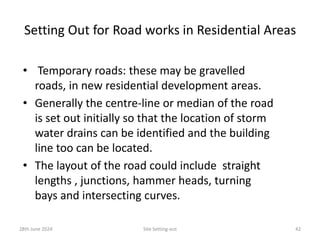 Setting Out for Road works in Residential Areas
• Temporary roads: these may be gravelled
roads, in new residential development areas.
• Generally the centre-line or median of the road
is set out initially so that the location of storm
water drains can be identified and the building
line too can be located.
• The layout of the road could include straight
lengths , junctions, hammer heads, turning
bays and intersecting curves.
28th June 2024 Site Setting-out 42
 