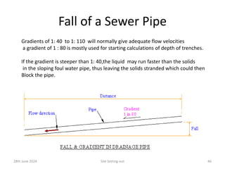 Fall of a Sewer Pipe
28th June 2024 Site Setting-out 46
Gradients of 1: 40 to 1: 110 will normally give adequate flow velocities
a gradient of 1 : 80 is mostly used for starting calculations of depth of trenches.
If the gradient is steeper than 1: 40,the liquid may run faster than the solids
in the sloping foul water pipe, thus leaving the solids stranded which could then
Block the pipe.
 