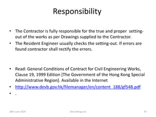 Responsibility
• The Contractor is fully responsible for the true and proper setting-
out of the works as per Drawings supplied to the Contractor.
• The Resident Engineer usually checks the setting-out. If errors are
found contractor shall rectify the errors.
• Read: General Conditions of Contract for Civil Engineering Works,
Clause 19, 1999 Edition [The Government of the Hong Kong Special
Administrative Region]. Available in the Internet
• http://www.devb.gov.hk/filemanager/en/content_188/gf548.pdf
• .
28th June 2024 Site Setting-out 47
 