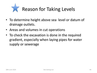 Reason for Taking Levels
• To determine height above sea level or datum of
drainage outlets.
• Areas and volumes in cut operations
• To check the excavation is done in the required
gradient, especially when laying pipes for water
supply or sewerage
28th June 2024 Site Setting-out 49
 