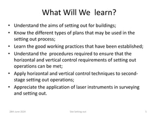 What Will We learn?
• Understand the aims of setting out for buildings;
• Know the different types of plans that may be used in the
setting out process;
• Learn the good working practices that have been established;
• Understand the procedures required to ensure that the
horizontal and vertical control requirements of setting out
operations can be met;
• Apply horizontal and vertical control techniques to second-
stage setting out operations;
• Appreciate the application of laser instruments in surveying
and setting out.
28th June 2024 Site Setting-out 5
 