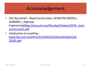 Acknowledgement
• Che Ros Ismail – Road Construction, OCWUTM CRI2011,
(SAB2832 – Highway
Engineering)http://ocw.utm.my/file.php/3/notes/OCW_road_
construction.pdf
• Intoduction to Levelling :
www.htp.usm.my/hilmy%2520to%2520levelling%2520-
25201.ppt
Site Setting-out 53
28th June 2024
 