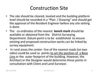 Construction Site
• The site should be cleared, leveled and the building platform
level should be recorded in a “Plan / Drawing” and should get
the approval of the Resident Engineer before any site setting
is done.
• The co-ordinates of the nearest bench mark should be
available or obtained from the District Surveying
Department. Datum point is to be established to ensure
existing and proposed construction works can be linked by
survey equipment.
• In rural areas the center- line of the nearest roads (on two
sides) could be used as points to set the position of a Base
Line or the outer footprint of the building. However, the
Architect or the Designer would determine these points in
consultation with Client and Land Surveyor.
28th June 2024 Site Setting-out 6
 