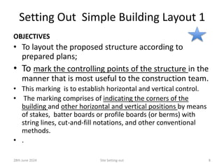 Setting Out Simple Building Layout 1
OBJECTIVES
• To layout the proposed structure according to
prepared plans;
• To mark the controlling points of the structure in the
manner that is most useful to the construction team.
• This marking is to establish horizontal and vertical control.
• The marking comprises of indicating the corners of the
building and other horizontal and vertical positions by means
of stakes, batter boards or profile boards (or berms) with
string lines, cut-and-fill notations, and other conventional
methods.
• .
28th June 2024 Site Setting-out 8
 