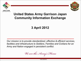 United States Army Garrison Japan
       Community Information Exchange


                         3 April 2012



Our mission is to provide standardized, effective & efficient services,
facilities and infrastructure to Soldiers, Families and Civilians for an
Army and Nation engaged in persistent conflict.




                                   UNCLASSIFIED
 