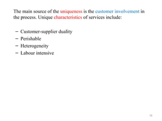 The main source of the uniqueness is the customer involvement in
the process. Unique characteristics of services include:

–   Customer-supplier duality
–   Perishable
–   Heterogeneity
–   Labour intensive




                                                                   16
 