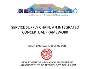 SERVICE SUPPLY CHAIN: AN INTEGRATED
      CONCEPTUAL FRAMEWORK


          SUMIT SAKHUJA AND VIPUL JAIN




      DEPARTMENT OF MECHANICAL ENGINEERING
    INDIAN INSTITUTE OF TECHNOLOGY, DELHI, INDIA   1
 