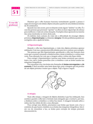 A U L A    PARTES PRINCIPAIS DO OLHO HUMANO   PARTES DA MÁQUINA FOTOGRÁFICA QUE FAZEM A MESMA COISA




   51
              1.                                 1.
              2.                                 2.
              3.                                 3.
              4.                                 4.



                 Dizemos que o olho humano funciona normalmente quando a pessoa é
A voz do     capaz de enxergar com nitidez objetos situados a partir de uma distância mínima
professor    de 25 centímetros.
                 Quando isso não ocorre, provavelmente existe algum “defeito” no olho. É o
             caso das pessoas que precisam “apertar” os olhos ou fazer algum tipo de esforço
             para melhorar a visão em certas situações. Exemplos disso aparecem na maioria
             das cenas mostradas no início desta aula.
                 Os defeitos mais comuns da visão são a dificuldade de enxergar objetos
             próximos (hipermetropia ou distantes (miopia Os dois problemas podem ser
                        hipermetropia)
                        hipermetropia                 miopia).
                                                      miopia
             corrigidos com a ajuda de lentes.

                   A hipermetropia
                 Quando o olho tem hipermetropia, a visão dos objetos próximos aparece
             embaçada. Com isso, a pessoa tem dificuldades para ler e costurar, por exemplo.
                 Nas pessoas que têm hipermetropia, geralmente o olho tem formato mais
             curto que o normal, tornando a distância entre a lente (cristalino) e a retina mais
             curta. Essa alteração faz com que a imagem sobre a retina não fique nítida.
                 Para corrigir a hipermetropia é preciso usar lentes corretoras que concen-
             tram a luz, isto é, lentes parecidas com o cristalino e com as lentes usadas nas
             máquinas fotográficas.
                 Por concentrar a luz, tais lentes são chamadas de lentes convergentes ou de
             aumento É fácil reconher uma lente desse tipo, pois a imagem que ela produz
             aumento.
             de um objeto próximo é maior que o objeto. Veja a figura a seguir.




                   A miopia
                  Num olho míope, a imagem de objetos distantes é que fica embaçada. Isso
             acontece quando o olho tem o formato mais alongado que o normal e, por isso,
             a distância entre o cristalino e a retina fica maior. A imagem formada sobre a
             retina não fica nítida devido a essa alteração.
                  Para corrigir esse defeito, precisamos usar lentes que fazem com a luz o
             contrário do que fazem cristalino ou as lentes das máquinas fotográficas. Isto é:
             em vez de concentrar a luz, as lentes para correção de miopia precisam
             desconcentrá-la.
 
