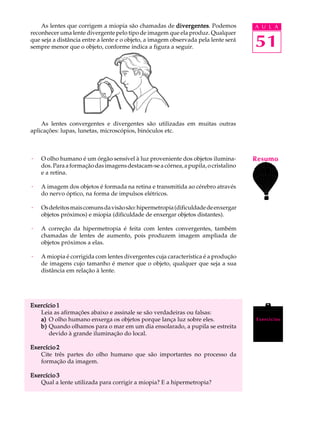 As lentes que corrigem a miopia são chamadas de divergentes Podemos
                                                          divergentes.              A U L A
reconhecer uma lente divergente pelo tipo de imagem que ela produz. Qualquer
que seja a distância entre a lente e o objeto, a imagem observada pela lente será
sempre menor que o objeto, conforme indica a figura a seguir.                       51



    As lentes convergentes e divergentes são utilizadas em muitas outras
aplicações: lupas, lunetas, microscópios, binóculos etc.



·   O olho humano é um órgão sensível à luz proveniente dos objetos ilumina-        Resumo
    dos. Para a formação das imagens destacam-se a córnea, a pupila, o cristalino
    e a retina.

·   A imagem dos objetos é formada na retina e transmitida ao cérebro através
    do nervo óptico, na forma de impulsos elétricos.

·   Os defeitos mais comuns da visão são: hipermetropia (dificuldade de enxergar
    objetos próximos) e miopia (dificuldade de enxergar objetos distantes).

·   A correção da hipermetropia é feita com lentes convergentes, também
    chamadas de lentes de aumento, pois produzem imagem ampliada de
    objetos próximos a elas.

·   A miopia é corrigida com lentes divergentes cuja característica é a produção
    de imagens cujo tamanho é menor que o objeto, qualquer que seja a sua
    distância em relação à lente.




Exercício 1
   Leia as afirmações abaixo e assinale se são verdadeiras ou falsas:
   a) O olho humano enxerga os objetos porque lança luz sobre eles.                 Exercícios
   b) Quando olhamos para o mar em um dia ensolarado, a pupila se estreita
      devido à grande iluminação do local.

Exercício 2
   Cite três partes do olho humano que são importantes no processo da
   formação da imagem.

Exercício 3
   Qual a lente utilizada para corrigir a miopia? E a hipermetropia?
 