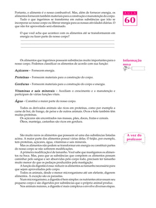 Portanto, o alimento é o nosso combustível. Mas, além de fornecer energia, os                                                            A U L A
alimentos fornecem também materiais para a construção e manutenção do corpo.
    Tudo o que ingerimos se transforma em outras substâncias que irão se
incorporar ao nosso corpo ou liberar energia para as nossas atividades diárias. O                                                        60
que não for aproveitado será eliminado.

    O que você acha que acontece com os alimentos até se transformarem em
    energia ou fazer parte do nosso corpo?
    ..................................................................................................................................
    ..................................................................................................................................
    ..................................................................................................................................



    Os alimentos que ingerimos possuem substâncias muito importantes para o                                                              Informação
nosso corpo. Podemos classificar os alimentos de acordo com sua função:                                                                  nova
Açúcares - Fornecem energia.

Proteínas - Fornecem materiais para a construção do corpo.

Gorduras - Fornecem materiais para a construção do corpo e energia.

Vitaminas e sais minerais - Auxiliam o crescimento e a manutenção e
participam de várias funções vitais.

Água - Constitui a maior parte do nosso corpo.

    Todos os derivados animais são ricos em proteínas, como por exemplo a
carne de boi, de frango, de peixe e de outros animais. Ovos e leite também têm
muitas proteínas.
    Os açúcares são encontrados nas massas, pães, doces, frutas e cereais.
    Óleos, manteiga, castanhas são ricos em gordura.



    São muito raros os alimentos que possuem só uma das substâncias listadas                                                               A voz do
acima. A maior parte dos alimentos possui várias delas. O feijão, por exemplo,                                                             professor
tem proteínas, açúcares, água, vitaminas e sais minerais.
    Mas os alimentos não podem se transformar em energia ou constituir partes
do nosso corpo se não sofrerem modificações.
    A primeira modificação é de tamanho. Você sabe que mastigamos os alimen-
tos na boca. Mas, para que as substâncias que compõem os alimentos possam
caminhar pelo sangue e ser absorvidas pelo corpo todo, precisam ter tamanho
muito menor do que os pedaços produzidos pela mastigação.
    A função da digestão é essa: reduzir os alimentos ao tamanho necessário para
que sejam aproveitados pelo corpo.
    Todos os animais, desde o menor microrganismo até um elefante, digerem
alimentos. A exceção são os parasitas.
    Num microrganismo, a digestão é bem simples: os nutrientes atravessam seu
pequeno corpo e são digeridos por substâncias que o próprio animal produz.
    Nos animais maiores, a digestão é mais complexa e envolve diversas etapas.
 