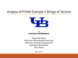 Analysis of FHWA Example 5 Bridge at Tacoma
by
Lemuria Pathfinders
Supratik Bose
Sathvika Meenakshisundaram
Sharath Chandra Ranganath
Sandhya Ravindran
Amy Ruby
May 2014
 