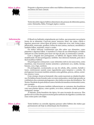 Mãos à obra
   A U L A        Pergunte a algumas pessoas sobre seus hábitos alimentares e escreva o que
                  encontrou de mais comum.

   61             ..................................................................................................................................
                  ..................................................................................................................................
                  ..................................................................................................................................
                  ..................................................................................................................................

                  Tente descobrir alguns hábitos alimentares das pessoas de diferentes países,
                  como Alemanha, Itália, Portugal, Japão e outros.
                  ..................................................................................................................................
                  ..................................................................................................................................
                  ..................................................................................................................................
                  ..................................................................................................................................



Informação         O Brasil era habitado originalmente por índios, que possuíam sua própria
      nova    forma de se alimentar. Caçavam pacas, macacos, tatus, rãs, antas, cobras e
              lagartos; pescavam vários tipos de peixe e coletavam ovos, mel, frutas (cajus,
              jabuticabas, maracujás, goiabas), frutos do mar (ostras, mariscos, mexilhões) e
              também folhas, sementes, raízes e caules.
                   Os índios utilizam condimentos que dão sabor aos alimentos, como
              pimentas e algumas folhas. A mandioca é a base da sua alimentação; os índios
              utilizam-na como farinha para fazer um tipo de pão, ou misturada à comida.
                   Com a chegada dos portugueses, os hábitos de alguns índios foram se
              modificando. Os dos portugueses, também. Isso demorou bastante, pois não é
              fácil modificar hábitos.
                   Os portugueses começaram a usar alimentos nativos da nossa terra, como
              mandioca, mas trouxeram muitas sementes e plantaram uva, melão, laranja,
              banana, coco, trigo, azeitona.
                   Os portugueses, acostumados ao uso de cebola, alho, coentro, hortelã e
              louro, continuaram usando esses ingredientes para temperar a comida. Os
              portugueses trouxeram também animais como galinhas, porcos, cabras, carnei-
              ros, touros e vacas.
                   Com o tempo, foram se formando vilas: assim nasceram as cidades brasilei-
              ras. Os hábitos foram ficando cada vez mais misturados e ainda hoje percebe-se
              a influência dos costumes portugueses e dos índios na mesa dos brasileiros. No
              Norte e Nordeste do país ainda se come a farinha de mandioca misturada à carne,
              por exemplo.
                   Os escravos africanos também influenciaram os costumes dos brasileiros
              com suas plantas típicas, como quiabo, erva-doce, melancia, dendê, pimenta-
              malagueta, manga.
                   A feijoada, prato brasileiro tão típico, foi uma invenção do escravos. Eles
              ganhavam os restos dos porcos mortos pelos senhores de engenho e cozinhavam
              esses restos junto com feijão.



Mãos à obra       Tente lembrar ou consulte algumas pessoas sobre hábitos dos índios que
                  permanecem até hoje na alimentação dos brasileiros.
                  ..................................................................................................................................
                  ..................................................................................................................................
                  ..................................................................................................................................
 
