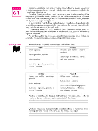 A U L A        Em geral, um adulto com uma atividade moderada deve ingerir açúcares e
              proteínas, poucas gorduras e vegetais variados para suprir suas necessidades de

   61         vitaminas e sais minerais.
                  Proteínas de origem animal, como carne e ovos, não precisam ser ingeridas
              em grande quantidade. Não há necessidade, em condições normais, de se comer
              carne e ovos numa única refeição. Se não vamos nos movimentar muito, também
              não é preciso carregar nos açúcares.
                  É importante a variedade de frutas, legumes e verduras. As gorduras são
              necessárias em pequenas quantidades e, na maioria das vezes, o óleo utilizado
              para cozinhar ou temperar já é suficiente.
                  O excesso de açúcares é convertido em gordura e fica armazenado no corpo
              para ser utilizado em outro momento. Se não for utilizado, pode se acumular e
              a pessoa engorda.
                  As gorduras, além de provocar aumento indesejável de peso, podem se
              acumular nos vasos sangüíneos, causando problemas à saúde.


Mãos à obra       Vamos analisar os pratos apresentados no início da aula:
                                      PRATO      1                                                         PRATO      2
                  arroz - açúcares                                                    macarrão com molho - açúcares,
                                                                                      gorduras
                  feijão - proteínas, açúcares
                                                                                      almôndegas (bolinhos de carne) -
                  bife - proteínas                                                    açúcares, proteínas

                  ovo frito - proteínas, gorduras,
                  poucas vitaminas



                                      PRATO      3                                                         PRATO      4
                  frango com molho - proteínas,                                       filé de frango - proteínas
                  gordura
                                                                                      batata cozida - açúcares
                  arroz - açúcares
                                                                                      salada com alface, tomate, pepino e
                  maionese - açúcares, gorduras e                                     cenoura, temperada - vitaminas e
                  poucas vitaminas                                                    sais minerais, gorduras


                  Analise as quantidades de cada nutriente nas refeições acima. Todas as
                  refeições têm os vários nutrientes necessários? Explique.
                  ..................................................................................................................................
                  ..................................................................................................................................
                  ..................................................................................................................................

                  Qual das refeições é mais completa, considerando-se os nutrientes neces-
                  sários para uma pessoa com atividade moderada? Explique.
                  ..................................................................................................................................
                  ..................................................................................................................................
                  ..................................................................................................................................
 