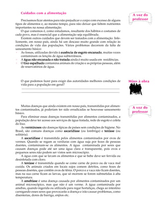 Cuidados com a alimentação                                                                                                           A U L A
                                                                                                                                           A voz do
    Precisamos ficar atentos para não prejudicar o corpo com excesso de alguns
tipos de alimentos e, ao mesmo tempo, para não deixar que faltem nutrientes                                                              61professor

importantes na nossa alimentação.
    O que comemos é, como estudamos, resultante dos hábitos e costumes de
cada povo, mas é essencial que a alimentação seja equilibrada.
    Existem outros cuidados que devem ser tomados com a alimentação. Infe-
lizmente, em nosso país, ainda há um descaso muito grande com relação às
condições de vida das populações. Vários problemas decorrem da falta de
saneamento básico:
· As fossas, utilizadas devido à ausência de esgoto encanado muitas vezes
                                                       encanado,
    contaminam os lençóis de água subterrâneos.
· A água não encanada e não tratada ainda é muito usada em residências.
· O lixo espalhado contamina animais de criação e as próprias pessoas, além
    de reservatórios de água.



    O que podemos fazer para exigir das autoridades melhores condições de                                                                Mãos à obra
    vida para a população em geral?
    ..................................................................................................................................
    ..................................................................................................................................



     Muitas doenças que ainda existem em nosso país, transmitidas por alimen-
                                                                                                                                          A voz do
tos contaminados, já poderiam ter sido erradicadas se houvesse saneamento
básico.                                                                                                                                   professor
     Para eliminar essas doenças transmitidas por alimentos contaminados, a
população deve ter acesso aos serviços de água tratada, rede de esgoto e coleta
do lixo.
     As verminoses são doenças típicas de países sem condições de higiene. No
Brasil, são comuns doenças como ascaridíase (ou lombriga) e teníase (ou
solitária).
     A ascaridíase é transmitida pelos alimentos contaminados por ovos de
vermes. Quando se regam as verduras com água suja por fezes de pessoas
doentes, contaminam-se os alimentos. A água contaminada por seres que
causam doenças pode até ser uma água clara e transparente, pois ovos e
pequenos seres não podem ser vistos sem microscópio.
     A água com que se lavam os alimentos e que se bebe deve ser fervida ou
desinfetada com cloro.
     A teníase é transmitida quando se come carne de porco ou de vaca mal
cozida. Os animais criados em locais sujos comem detritos, como fezes de
pessoas doentes, que contêm ovos de tênia. O porco e a vaca não ficam doentes,
mas na sua carne ficam as larvas, que só morrem se forem submetidas à alta
temperatura.
     A amebíase é uma doença causada por alimentos contaminados por um
animal microscópico, mas que não é um verme. A água contaminada por
amebas, quando ingerida ou utilizada para regar hortaliças, chega ao intestino
carregando esses seres que provocarão a doença e irão causar problemas, como
disenterias, dores de barriga, enjôos etc.
 