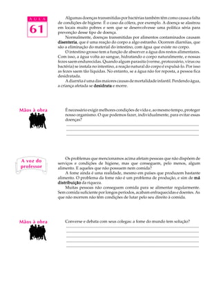 A U L A         Algumas doenças transmitidas por bactérias também têm como causa a falta
              de condições de higiene. É o caso da cólera, por exemplo. A doença se alastrou

   61         em locais muito pobres e sem que se desenvolvesse uma política séria para
              prevenção desse tipo de doença.
                   Normalmente, doenças transmitidas por alimentos contaminados causam
              disenteria que é uma reação do corpo a algo estranho. Ocorrem diarréias, que
              disenteria,
              são a eliminação do material do intestino, com água que existe no corpo.
                   O intestino grosso tem a função de absorver a água dos restos alimentares.
              Com isso, a água volta ao sangue, hidratando o corpo naturalmente, e nossas
              fezes saem endurecidas. Quando algum parasita (verme, protozoário, vírus ou
              bactéria) se instala no intestino, a reação natural do corpo é expulsá-lo. Por isso
              as fezes saem tão líquidas. No entanto, se a água não for reposta, a pessoa fica
              desidratada.
                   A diarréia é uma das maiores causas de mortalidade infantil. Perdendo água,
              a criança afetada se desidrata e morre.




Mãos à obra       É necessário exigir melhores condições de vida e, ao mesmo tempo, proteger
                  nosso organismo. O que podemos fazer, individualmente, para evitar essas
                  doenças?
                  ..................................................................................................................................
                  ..................................................................................................................................
                  ..................................................................................................................................




                  Os problemas que mencionamos acima afetam pessoas que não dispõem de
A voz do      serviços e condições de higiene, mas que conseguem, pelo menos, algum
professor     alimento. E aqueles que não possuem nem comida?
                  A fome ainda é uma realidade, mesmo em países que produzem bastante
              alimento. O problema da fome não é um problema de produção, e sim de má
              distribuição da riqueza.
                  Muitas pessoas não conseguem comida para se alimentar regularmente.
              Sem comida suficiente por longos períodos, acabam enfraquecidas e doentes. As
              que não morrem não têm condições de lutar pelo seu direito à comida.




Mãos à obra       Converse e debata com seus colegas: a fome do mundo tem solução?
                  ..................................................................................................................................
                  ..................................................................................................................................
                  ..................................................................................................................................
                  ..................................................................................................................................
                  ..................................................................................................................................
 