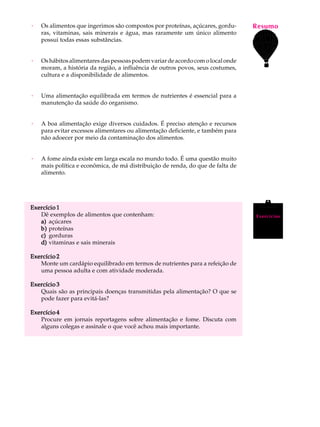 ·   Os alimentos que ingerimos são compostos por proteínas, açúcares, gordu-     Resumo
                                                                                  A U L A
    ras, vitaminas, sais minerais e água, mas raramente um único alimento
    possui todas essas substâncias.
                                                                                 61
·   Os hábitos alimentares das pessoas podem variar de acordo com o local onde
    moram, a história da região, a influência de outros povos, seus costumes,
    cultura e a disponibilidade de alimentos.


·   Uma alimentação equilibrada em termos de nutrientes é essencial para a
    manutenção da saúde do organismo.


·   A boa alimentação exige diversos cuidados. É preciso atenção e recursos
    para evitar excessos alimentares ou alimentação deficiente, e também para
    não adoecer por meio da contaminação dos alimentos.


·   A fome ainda existe em larga escala no mundo todo. É uma questão muito
    mais política e econômica, de má distribuição de renda, do que de falta de
    alimento.




Exercício 1
   Dê exemplos de alimentos que contenham:                                        Exercícios
   a) açúcares
   b) proteínas
   c) gorduras
   d) vitaminas e sais minerais

Exercício 2
   Monte um cardápio equilibrado em termos de nutrientes para a refeição de
   uma pessoa adulta e com atividade moderada.

Exercício 3
   Quais são as principais doenças transmitidas pela alimentação? O que se
   pode fazer para evitá-las?

Exercício 4
   Procure em jornais reportagens sobre alimentação e fome. Discuta com
   alguns colegas e assinale o que você achou mais importante.
 