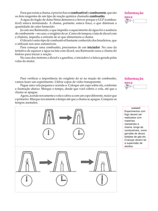 Para que exista a chama, é preciso haver combustível e comburente que são
                                                            comburente,              Informação
                                                                                      A U L A
os dois reagentes de um tipo de reação química chamada combustão
                                                            combustão.               nova
    A água do fogão de dona Sônia demorava a ferver porque o GLP (combus-
tível) estava terminando. A chama, portanto, estava fraca, o que diminuía a           62
quantidade de calor fornecido.
    Já com seu Raimundo, o que impediu o aquecimento da água foi a ausência
de comburente - no caso, o oxigênio do ar. Como ele tampou a lata de álcool com
a chaleira, impediu a entrada de ar que alimentaria a chama.
    O álcool é outro tipo de combustível bastante conhecido dos brasileiros, que
o utilizam nos seus automóveis.
    Para começar uma combustão, precisamos de um iniciador No caso da
                                                          iniciador.
tentativa de aquecer a água na lata com álcool, seu Raimundo usou a chama do
fósforo para iniciar a reação.
    No caso dos motores a álcool e a gasolina, o iniciador é a faísca gerada pelas
velas do motor.




     Para verificar a importância do oxigênio do ar na reação de combustão,          Informação
vamos fazer um experimento. Utilize copos de vidro transparente.                     nova
     Pegue uma vela pequena e acenda-a. Coloque um copo sobre ela, conforme
a ilustração abaixo. Marque o tempo, desde que você cobriu a vela, até que a
chama se apague.
     Agora, acenda novamente a vela e cubra-a com um copo diferente, maior que
o primeiro. Marque novamente o tempo até que a chama se apague. Compare os
tempos anotados.
                                                                                            CUIDADO !
                                                                                     Experimentos com
                                                                                     fogo devem ser
                                                                                     realizados com
                                                                                     materiais
                                                                                     resistentes à
                                                                                     chama, longe de
                                                                                     combustíveis, como
                                                                                     garrafas de álcool,
                                                                                     botijões de gás etc.
                                                                                     Crianças devem ter
                                                                                     a supervisão de
                                                                                     adultos.
 