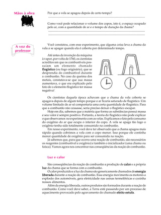Mãos à obra
   A U L A        Por que a vela se apagou depois de certo tempo?
                  ..................................................................................................................................

   62             Como você pode relacionar o volume dos copos, isto é, o espaço ocupado
                  pelo ar, com a quantidade de ar e o tempo de duração da chama?
                  ..................................................................................................................................
                  ..................................................................................................................................


                  Você constatou, com esse experimento, que alguma coisa leva a chama da
A voz do      vela a se apagar quando ela é coberta por determinado tempo.
professor
                  Até antes da invenção da máquina
              à vapor, por volta de 1760, os cientistas
              acreditavam que os combustíveis pos-
              suíam um elemento chamado
              flogístico (ou fogo originário), que se
              desprendia do combustível durante
              a combustão. No caso da queima dos
              metais, constatava-se que sua massa
              aumentava, o que era explicado pelo
              fato de o elemento flogístico ter massa
              negativa!

                   Os cientistas daquela época achavam que a chama da vela coberta se
              apagava depois de algum tempo porque o ar ficaria saturado de flogístico. Um
              volume limitado de ar só comportaria uma certa quantidade de flogístico. Para
              que a combustão não cessasse, seria preciso deixar o flogístico escapar.
                   Hoje em dia, sabemos que a matéria que forma as substâncias possui massa
              e seu valor é sempre positivo. Portanto, a teoria do flogístico não pode explicar
              o que observamos no experimento com as velas. Explicamos o fato pelo consumo
              do oxigênio do ar que ocupa o interior do copo. A vela se apaga tão logo o
              oxigênio tenha sido totalmente consumido na combustão.
                   Em nosso experimento, você deve ter observado que a chama apagou mais
              rápido quando cobrimos a vela com o copo menor. Isso porque ele continha
              menor quantidade de oxigênio para ser consumida na reação.
                   Já sabemos que, para que ocorra uma reação de combustão, são necessários
              os reagentes (combustível e oxigênio) e também o inicializador (uma chama ou
              faísca). Vamos agora nos concentrar nas conseqüências da reação de combustão.


                  Luz e calor

                  São conseqüências da reação de combustão a produção de calor e a própria
              luz da chama que se forma com a combustão.
                  O calor produzido e a luz da chama são genericamente chamados de energia
              liberada durante a reação de combustão. Essa energia movimenta os motores a
              explosão dos automóveis, gera eletricidade nas usinas termelétricas e cozinha
              nossos alimentos.
                  Além da energia liberada, outros produtos são formados durante a reação de
              combustão. Como você deve saber, a Terra está passando por um processo de
              aquecimento provocado pelo agravamento do chamado efeito estufa
                                                                            estufa.
 