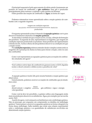 O principal responsável pelo agravamento do efeito estufa é justamente um                                                             A U L A
produto da reação de combustão, o gás carbônico Esse gás é produzido
                                          carbônico.
principalmente pelos motores a explosão e pela queima de florestas.
    Outro produto das reações de combustão é a água na forma de vapor.
                                                água,                                                                                     62
    Podemos sistematizar nosso aprendizado sobre a reação química de com-                                                                 Informação
bustão com o seguinte esquema:                                                                                                            nova
                                        reagem em condições especiais
                    REAGENTES                                        ®                         PRODUTOS
                                                produzindo

     O esquema apresentado acima é chamado de equação química e serve para
descrever fenômenos chamados de reações químicas
                                              químicas.
     A seta indica o sentido em que a reação ocorre, ou seja, a direção da formação
dos produtos. À esquerda da seta, representamos os reagentes, que reagem em
condições especiais produzindo os produtos. Esses produtos são representados
à direita da seta. Acima e abaixo da seta podemos descrever as condições em que
a reação ocorre.
     Por condições especiais podemos entender desde o simples contato entre os
reagentes até a presença da chama ou faísca para iniciar a reação, como no caso
das combustões.

    Como você representaria as equações químicas para as reações de combus-                                                               Mãos à obra
    tão estudadas até agora?
     ..................................................................................................................................
     ..................................................................................................................................
    Você conhece outros tipos de combustíveis gasosos (como o GLP), líquidos
    (como o álcool comum) e sólidos (como a parafina da vela)?
     ..................................................................................................................................
     ..................................................................................................................................

    A equação química é muito útil, pois resume bastante a reação química que
observamos.
                                                                                                                                            A voz do
    Genericamente, podemos escrever as reações de combustão que já estuda-                                                                  professor
mos como:

    GLP                                              chama
    álcool comum + oxigênio                              ®             gás carbônico + água + energia
    vela (parafina)

    Como você já deve ter percebido, o químico utiliza uma linguagem ainda
mais resumida para descrever as substâncias. Água, por exemplo, por ser escrita
assim: H2O.
    A partir de agora, você começará a se familiarizar com a simbologia química.
Não se preocupe, por enquanto, em compreender os detalhes da simbologia
química. Vamos passar a escrever as equações químicas na forma coloquial e na
forma dessa simbologia. Saiba também que existe uma relação experimental
entre a simbologia química e as quantidades de substâncias envolvidas em
determinada reação química.
 