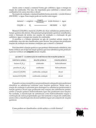 Assim como o etanol, o metanol forma gás carbônico, água e energia na                                                                A U L A
reação de combustão. Por isso, foi importado para substituir o etanol como
                                                                                                                                          A voz do
combustível de carros movidos a álcool.
    Na reação de oxidação, o metanol também forma um ácido - o ácido fórmico                                                             64
                                                                                                                                          professor

(HCOOH) - e água. Essa reação pode ser escrita como segue:

                                                           reagem
              metanol + oxigênio                                   ® ácido fórmico + água
                                                          formando
              CH3OH +                    O2                                  ®          HCOOH                 +     H2O


    Metanol (CH3OH) e etanol (C2H5OH) são duas substâncias pertencentes à
função química dos álcoois. Elas possuem propriedades químicas semelhantes,
como a formação de ácidos nas reações de oxidação e a formação de gás
carbônico, água e energia nas reações de combustão.
    A parafina e o butano (presente no gás de cozinha) sofrem reação de
combustão, mas não são classificados como álcoois. Isso porque não produzem
reações de oxidação nas mesmas condições que o etanol e o metanol.

    Para descobrir a função química a que pertence determinada substância, não
basta verificar um só tipo de reação química que essa substância pode produzir:
é preciso verificar um conjunto dessas reações.

          QUADRO         1 - CLASSIFICAÇÃO DE SUBSTÂNCIAS POR FUNÇÕES QUÍMICAS
    SUBSTÂNCIA QUÍMICA                              REAÇÕES QUÍMICAS                              FUNÇÕES QUÍMICAS


        butano (C4H10)                                   combustão                                 hidrocarboneto

      parafina (C22H46)                                  combustão                                 hidrocarboneto

      etanol (C2H5OH)                            combustão, oxidação                                       álcool

     metanol (CH3OH)                             combustão, oxidação                                       álcool



    O quadro acima exemplifica um procedimento adequado para podermos
classificar as substâncias conforme suas funções químicas. Nesse caso, a
reação de oxidação é suficiente para distinguir as substâncias pertencentes à
função química álcool (que produzem essa reação) das substâncias perten-
centes à função química hidrocarboneto (que não produzem essa reação).
Na verdade, a classificação de substâncias como hidrocarbonetos requer a
verificação de outras propriedades que não somente a reação de combustão,
assim como a classificação dos álcoois também requer um conjunto de reações
químicas.



    Como podem ser classificados o ácido acético e o ácido fórmico?                                                                      Mãos à obra
    ..................................................................................................................................
    ..................................................................................................................................
 