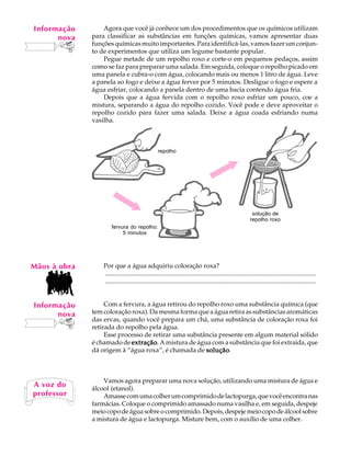 Informação
    A U L A       Agora que você já conhece um dos procedimentos que os químicos utilizam
       nova   para classificar as substâncias em funções químicas, vamos apresentar duas

   64         funções químicas muito importantes. Para identificá-las, vamos fazer um conjun-
              to de experimentos que utiliza um legume bastante popular.
                  Pegue metade de um repolho roxo e corte-o em pequenos pedaços, assim
              como se faz para preparar uma salada. Em seguida, coloque o repolho picado em
              uma panela e cubra-o com água, colocando mais ou menos 1 litro de água. Leve
              a panela ao fogo e deixe a água ferver por 5 minutos. Desligue o fogo e espere a
              água esfriar, colocando a panela dentro de uma bacia contendo água fria.
                  Depois que a água fervida com o repolho roxo esfriar um pouco, coe a
              mistura, separando a água do repolho cozido. Você pode e deve aproveitar o
              repolho cozido para fazer uma salada. Deixe a água coada esfriando numa
              vasilha.



                                                   repolho




                                                                                                            solução de
                                                                                                           repolho roxo
                      fervura do repolho:
                           5 minutos




Mãos à obra       Por que a água adquiriu coloração roxa?
                  ..................................................................................................................................
                  ..................................................................................................................................


Informação         Com a fervura, a água retirou do repolho roxo uma substância química (que
      nova    tem coloração roxa). Da mesma forma que a água retira as substâncias aromáticas
              das ervas, quando você prepara um chá, uma substância de coloração roxa foi
              retirada do repolho pela água.
                   Esse processo de retirar uma substância presente em algum material sólido
              é chamado de extração A mistura de água com a substância que foi extraída, que
                            extração.
              dá origem à “água roxa”, é chamada de solução
                                                       solução.



                  Vamos agora preparar uma nova solução, utilizando uma mistura de água e
A voz do      álcool (etanol).
professor         Amasse com uma colher um comprimido de lactopurga, que você encontra nas
              farmácias. Coloque o comprimido amassado numa vasilha e, em seguida, despeje
              meio copo de água sobre o comprimido. Depois, despeje meio copo de álcool sobre
              a mistura de água e lactopurga. Misture bem, com o auxílio de uma colher.
 