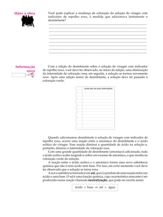 Mãos à obra
   A U L A        Você pode explicar a mudança de coloração da solução de vinagre com
                  indicador de repolho roxo, à medida que adicionava lentamente o

   64             desinfetante?
                   ..................................................................................................................................
                   ..................................................................................................................................
                   ..................................................................................................................................
                   ..................................................................................................................................
                   ..................................................................................................................................
                   ..................................................................................................................................
                   ..................................................................................................................................
                   ..................................................................................................................................
                   ..................................................................................................................................



Informação        Com a adição do desinfetante sobre a solução de vinagre com indicador
      nova    de repolho roxo, você deve ter observado, no início da adição, uma diminuição
              da intensidade da coloração rosa; em seguida, a solução se tornou novamente
              roxa. Após uma adição maior de desinfetante, a solução deve ter passado à
              coloração verde.

                                                                 anote aqui as suas observações




                   Quando adicionamos desinfetante à solução de vinagre com indicador de
              repolho roxo, ocorre uma reação entre o amoníaco do desinfetante e o ácido
              acético do vinagre. Essa reação diminui a quantidade de ácido na solução e,
              portanto, diminui a intensidade da coloração rosa.
                   Com uma grande quantidade de desinfetante (amoníaco) adicionado, todo
              o ácido acético acaba reagindo e sobra um excesso de amoníaco, o que resulta na
              coloração verde da solução.
                   A reação entre o ácido acético e o amoníaco forma uma nova substância
              química que não é nem ácido nem base. Por isso, em certo momento você deve
              ter observado que a solução se torna roxa.
                   A nova substância formada é um sal que é o produto de uma reação entre um
                                                   sal,
              ácido e uma base. O sal é uma função química, cuja característica marcante é ser
              produzido numa reação chamada neutralização que pode ser escrita assim:
                                                 neutralização,

                                                     ácido + base Þ sal + água
 
