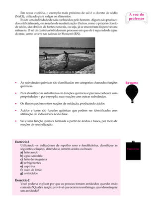 Em nossa cozinha, o exemplo mais próximo de sal é o cloreto de sódio            A U L A
(NaCl), utilizado para salgar os alimentos.
                                                                                     A voz do
    Existe uma infinidade de sais conhecidos pelo homem. Alguns são produzi-
dos artificialmente, em reações de neutralização. Outros, como o próprio cloreto    64
                                                                                     professor

de sódio, são obtidos de fontes naturais, ou seja, já se encontram disponíveis na
natureza. O sal de cozinha é obtido num processo em que ele é separado da água
do mar, como ocorre nas salinas de Mossoró (RN).




                      Trabalhadores em salina de Mossoró (RN)



·   As substâncias químicas são classificadas em categorias chamadas funções        Resumo
    químicas.

·   Para classificar as substâncias em funções químicas é preciso conhecer suas
    propriedades - por exemplo, suas reações com outras substâncias.

·   Os álcoois podem sofrer reações de oxidação, produzindo ácidos.

·   Ácidos e bases são funções químicas que podem ser identificadas com
    utilização de indicadores ácido-base.

·   Sal é uma função química formada a partir de ácidos e bases, por meio de
    reações de neutralização.




Exercício 1
   Utilizando os indicadores de repolho roxo e fenolftaleína, classifique as
   seguintes soluções, dizendo se contêm ácidos ou bases:                           Exercícios
   a) leite azedo
   b) água sanitária
   c) leite de magnésia
   d) refrigerantes
   e) aspirina
   f) suco de limão
   g) antiácidos

Exercício 2
   Você poderia explicar por que as pessoas tomam antiácidos quando estão
   com azia? Qual é a reação provável que ocorre no estômago, quando se ingere
   um antiácido?
 