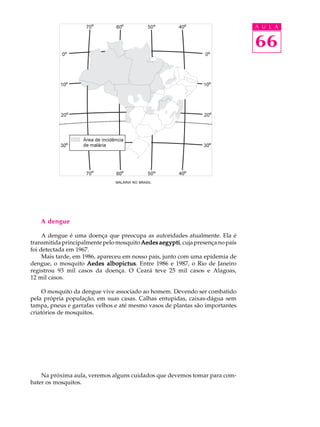A U L A


                                                                               66




                               MALÁRIA NO BRASIL




   A dengue

     A dengue é uma doença que preocupa as autoridades atualmente. Ela é
transmitida principalmente pelo mosquito Aedes aegypti cuja presença no país
                                                aegypti,
foi detectada em 1967.
     Mais tarde, em 1986, apareceu em nosso país, junto com uma epidemia de
dengue, o mosquito Aedes albopictus Entre 1986 e 1987, o Rio de Janeiro
                             albopictus.
registrou 93 mil casos da doença. O Ceará teve 25 mil casos e Alagoas,
12 mil casos.

     O mosquito da dengue vive associado ao homem. Devendo ser combatido
pela própria população, em suas casas. Calhas entupidas, caixas-dágua sem
tampa, pneus e garrafas velhos e até mesmo vasos de plantas são importantes
criatórios de mosquitos.




    Na próxima aula, veremos alguns cuidados que devemos tomar para com-
bater os mosquitos.
 