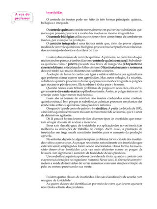 Inseticidas
A vozUdo A
   A    L


   67
professor        O controle de insetos pode ser feito de três formas principais: química,
             biológica e integrada.

                 O controle químico consiste normalmente em pulverizar substâncias quí-
             micas que possam provocar a morte dos insetos ou mesmo afugentá-los.
                 O controle biológico utiliza outros seres vivos como forma de combater os
             insetos, por exemplo da predação.
                 O controle integrado é uma técnica mista que, além de prever alguma
             medida de controle químico ou biológico, procura resolver problemas relaciona-
             dos ao manejo de dejetos e da coleta de lixo.

                  Existem duas formas de controle químico. A primeira, ao contrário do que
             muitos podem pensar, é conhecida como controle químico natural Substânci-
                                                                          natural.
             as químicas como o piretro presente nas flores de margarida (Chrysantemo
                                                                                Chrysantemo
             cinerariefolium a nicotina das folhas de fumo (Nicotina tabacum e a rotenona
             cinerariefolium),                                Nicotina tabacum)
             do cipó-timbó são muito eficientes no combate a insetos.
                  A solução de fumo de corda com água e sabão é utilizada por agricultores
             que preferem comer couves sem agrotóxicos. Mas, nessa solução, é a nicotina,
             substância química presente no fumo, que provoca a morte e afugenta os pulgões
             que atacam os pés de couve. Ela também é tóxica para o homem.
                  Quando nossos avós tinham problemas de pulgas em seus cães, eles esfre-
             gavam erva-de-santa-maria no pêlo dos animais. Assim, as pulgas tratavam de
             arranjar outro lugar menos malcheiroso.
                  Essas são as formas de combate aos insetos conhecidas como controle
             químico natural. Isso porque as substâncias químicas presentes em plantas são
             conhecidas entre os químicos como produtos naturais.
                  O segundo tipo de controle químico é o sintético A partir da década de 1930,
                                                         sintético.
             a indústria química entrou em mais um ramo rentável da economia, que é o setor
             de defensivos agrícolas.
                  De lá para cá foram desenvolvidos diversos tipos de inseticidas que toma-
             ram o lugar dos sais de arsênio e mercúrio.
                  Esses sais têm alto grau de toxicidade, e a aplicação dos novos inseticidas
             melhorou as condições de trabalho no campo. Além disso, a produção de
             inseticidas em larga escala contribuiu também para o aumento da produção
             agrícola.
                  No entanto, depois de algum tempo o problema da toxicidade dos insetici-
             das voltou a preocupar. As pragas resistentes naturalmente aos inseticidas que
             estavam sendo empregados foram sendo selecionadas. Dessa forma, foi neces-
             sário desenvolver inseticidas cada vez mais eficientes contra as pragas da
             lavoura. Isto significou o aumento da toxicidade desses produtos.
                  Uma substância química pode ser considerada tóxica quando o contato com
             ela provoca alterações no organismo humano. Nesse caso, as alterações compro-
             metem a saúde do indivíduo de várias maneiras: com uma simples irritação de
             pele, ou mesmo provocando sua morte.


                 Existem quatro classes de inseticidas. Eles são classificados de acordo com
             seu grau de toxicidade.
                 As quatro classes são identificadas por meio de cores que devem aparecer
             nos rótulos e bulas dos produtos.
 