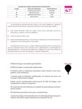 QUADRO DE CLASSES TOXICOLÓGICAS DE INSETICIDAS                    A U L A


                                                                                     67
           CLASSE               GRAU DE TOXICIDADE           COR DO RÓTULO
               I                extremamente tóxico            vermelha
              II                  altamente tóxico              amarela
             III                medianamente tóxico               azul
             IV                     pouco tóxico                 verde




     AS APLICAÇÕES DE INSETICIDAS DAS CLASSES I E II , FAIXAS VERMELHA E AMARELA ,
DEVEM SER FEITAS POR PESSOAL TREINADO, SEGUINDO AS SEGUINTES PRECAUÇÕES :



1.   NÃO EXPÔR NENHUMA PARTE DO CORPO . USAR LUVAS , MÁSCARA , ÓCULOS DE
     SEGURANÇA , CAMISAS E CALÇAS COMPRIDAS .


2.   LAVAR AS ROUPAS APÓS O USO .


3.   EVITAR OS HORÁRIOS QUENTES , E APLICAR DE TAL FORMA QUE O VENTO NÃO ESPALHE
     O PRODUTO E NÃO CONTAMINE O APLICADOR .



     OS PRODUTOS DE FAIXAS AZUL E VERDE APRESENTAM MENOR GRAU DE TOXICIDADE ,
MAS SEU MANUSEIO DEVE SER CAUTELOSO. SIGA CORRETAMENTE AS INSTRUÇÕES DE
ARMAZENAMENTO E APLICAÇÃO DOS PRODUTOS . LEMBRE - SE DE QUE ELES DEVEM SER
MANTIDOS FORA DO ALCANCE DE CRIANÇAS E ANIMAIS DOMÉSTICOS .




·    O Mal de Chagas é transmitido pelo barbeiro.                                    Resumo
·    O Mal de Chagas é causado pelo tripanossomo.

·    O barbeiro pode se contaminar parasitando outros animais, como tatus,
     gambás e ratos domésticos.

·    A doença pode ter diferentes manifestações. Na maioria dos casos, sua
     evolução é relativamente benigna.

·    Podem ocorrer manifestações muito graves do Mal de Chagas, com
     complicações cardíacas ou gástricas.

·    Os inseticidas têm sido utilizados no combate de muitas doenças transmiti-
     das por insetos.

·    Os inseticidas apresentam riscos para a saúde humana.

·    A classe toxicológica dos inseticidas deve ser conhecida pelas pessoas que os
     utilizam. Elas devem seguir atentamente as instruções de uso.
 