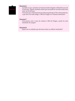 A U L A      Exercício 6
                Acredita-se que o primeiro ser humano tenha chegado ao Brasil há cerca de

67
Exercícios      12 mil anos. Alguns cientistas acham que isso pode ter ocorrido ainda mais
                cedo, há 50 mil anos.
                Você acha que o tripanossomo já existia naquela época? Em outras palavras,
                o que deve ser mais antigo: o Mal de Chagas ou o homem americano?


             Exercício 7
                Uma pessoa corre o risco de contrair o Mal de Chagas a partir de uma
                transfusão de sangue?


             Exercício 8
                Quais são os cuidados que devemos tomar ao utilizar inseticidas?
 